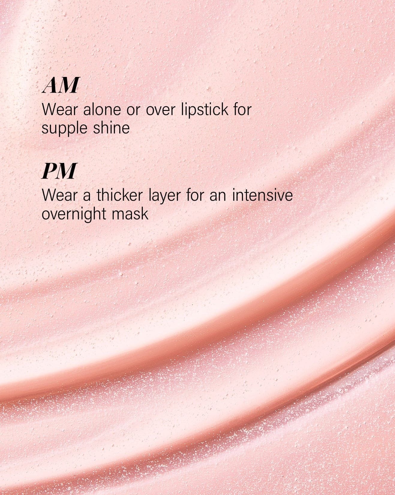 AM wear as lip gloss alone or over lipstick for shine PM wear thicker layer for overnight lip mask